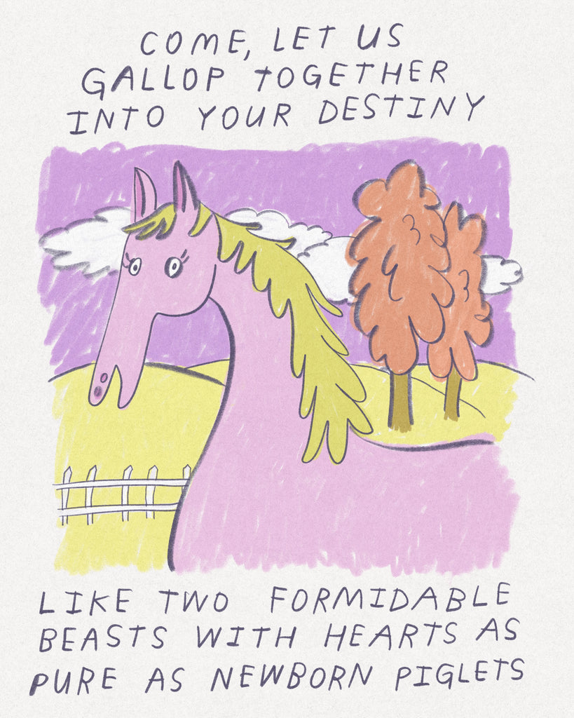 A drawing of a lilac horse against a pastel background with block lettering that says “Come, let us gallop into your destiny like two formidable beasts with hearts as pure as newborn piglets.”